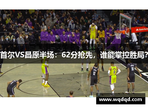 首尔VS昌原半场：62分抢先，谁能掌控胜局？